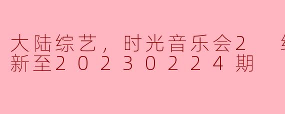 大陆综艺，时光音乐会2 纯享版，更新至20230224期